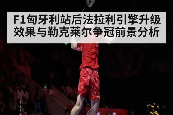 F1匈牙利站后法拉利引擎升级效果与勒克莱尔争冠前景分析
